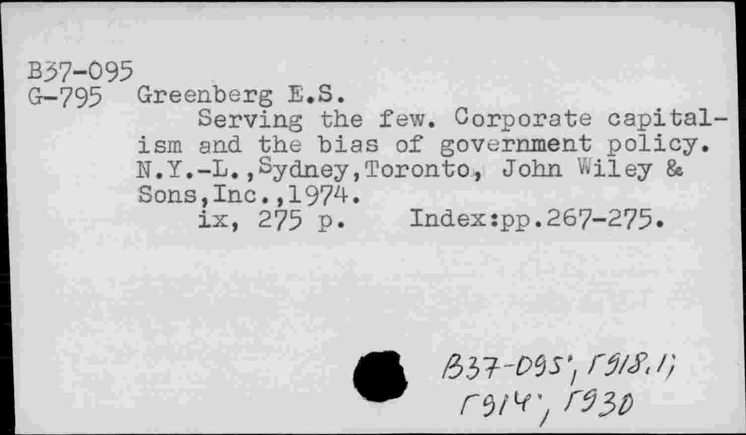 ﻿B37-095
G-795 Greenberg E.S.
Serving the few. Corporate capitalism and the bias of government policy. N.Y.-L.,Sydney,Toronto, John Wiley & Sons,Inc.,1974.
ix, 275 p»	Index:pp.267-275»
/337'W’/ W*1)